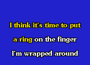 I think it's time to put
a ring on the finger

I'm wrapped around
