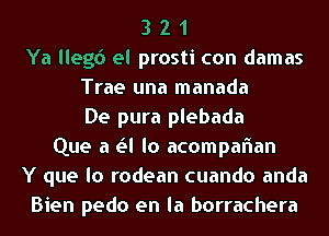 3 2 1
Ya llegd el prosti con damas
Trae una manada
De pura plebada
Que a Lil lo acompaflan
Y que lo rodean cuando anda
Bien pedo en la borrachera