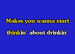 Makes you wanna start

thinkin' about drinkin'