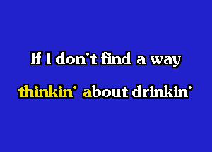 If I don't find a way
thinkin' about drinkin'