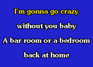 I'm gonna go crazy
without you baby
A bar room or a bedroom

back at home
