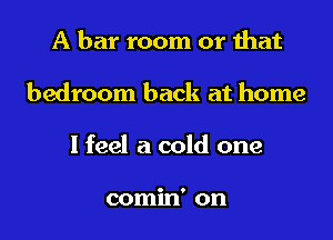 A bar room or that
bedroom back at home
I feel a cold one

comin' on