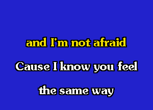 and I'm not afraid

Cause I know you feel

the same way