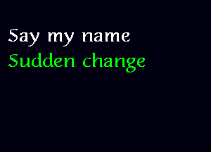 Say my name
Sudden change