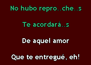 No hubo repro..che..s

Te acordara..s

De aquel amor

Que te entregusi, eh!