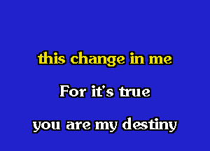 this change in me

For it's true

you are my destiny