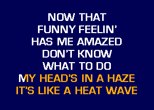 NOW THAT
FUNNY FEELIN'
HAS ME AMAZED
DON'T KNOW
WHAT TO DO
MY HEADS IN A HAZE
IT'S LIKE A HEAT WAVE