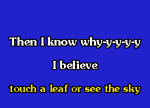 Then I know why-y-y-y-y

I believe

touch a leaf or see the sky