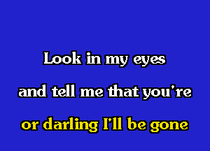 Look in my eyes

and tell me that you're

or darling I'll be gone