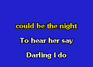 could be the night

To hear her say

Darling I do