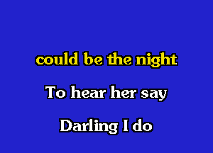 could be the night

To hear her say

Darling I do