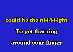 could be the ni-i-i-i-ight

To get that ring

around your finger