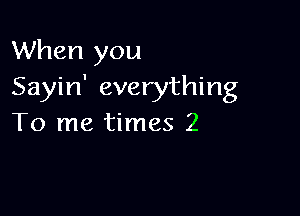 When you
Sayin' everything

To me times 2