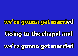 we're gonna get married
Going to the chapel and

we're gonna get married