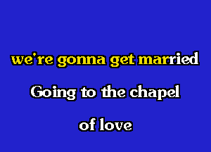 we're gonna get married

Going to the chapel

of love