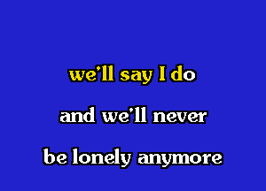 we'll say I do

and we'll never

be lonely anymore