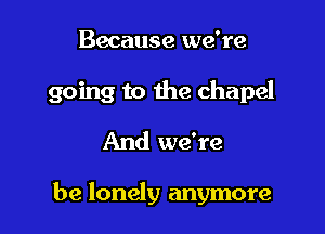 Because we're

going to the chapel

And we're

be lonely anymore