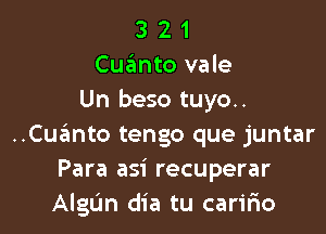 3 2 1
Cuimto vale
Un beso tuyo..

..Cu.'3mto tengo que juntar
Para asi recuperar
AlgL'm dia tu caririo