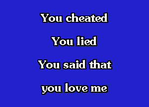 You cheated
You lied

You said that

you love me