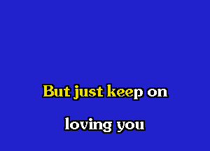 But just keep on

loving you