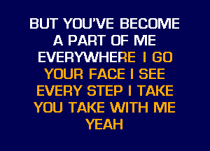 BUT YUUVE BECOME
A PART OF ME
EVERYWHERE I GO
YOUR FACE I SEE
EVERY STEP I TAKE
YOU TAKE WITH ME
YEAH