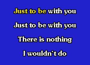 Just to be wiih you

Just to be with you

There is nothing

I wouldn't do