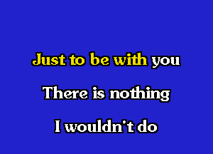 Just to be with you

There is nothing

I wouldn't do