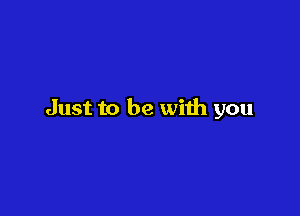 Just to be with you