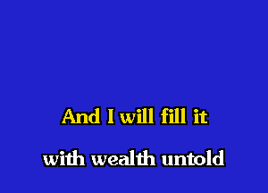 And 1 will fill it

with wealth untold