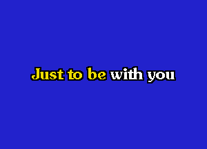 Just to be with you
