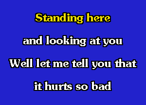 Standing here
and looking at you

Well let me tell you that

it hurts so bad