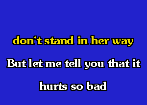 don't stand in her way
But let me tell you that it

hurts so bad