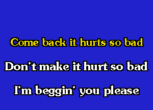 Come back it hurts so bad
Don't make it hurt so bad

I'm beggin' you please