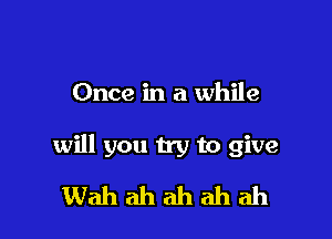 Once in a while

will you try to give
Wah ah ah ah ah