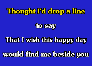 Thought I'd drop a line

to say

That I wish this happy day

would find me beside you