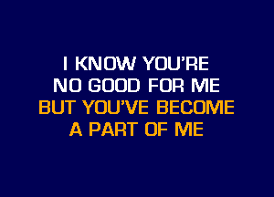 I KNOW YOU'RE
NO GOOD FOR ME
BUT YOU'VE BECOME
A PART OF ME