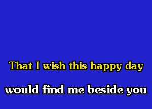 That I wish this happy day

would find me beside you