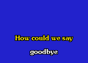 How could we say

goodbye