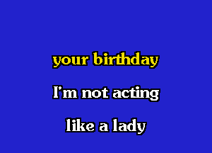 your birthday

I'm not acting

like a lady