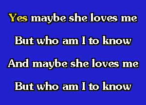 Yes maybe she loves me
But who am I to know
And maybe she loves me

But who am I to know