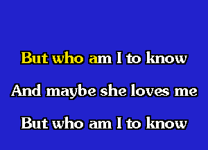 But who am I to know
And maybe she loves me

But who am I to know
