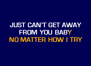 JUST CAN'T GET AWAY
FROM YOU BABY
NO MATTER HOW I TRY