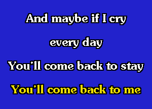 And maybe if I cry
every day
You'll come back to stay

You'll come back to me