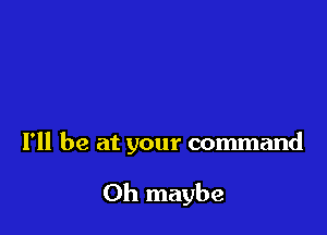 I'll be at your command

Oh maybe