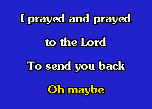 I prayed and prayed
to the Lord

To send you back

0h maybe
