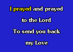I prayed and prayed

to the Lord
To send you back

my Love