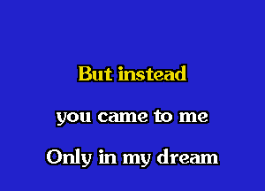 But instead

you came to me

Only in my dream
