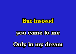 But instead

you came to me

Only in my dream