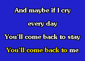 And maybe if I cry
every day
You'll come back to stay

You'll come back to me