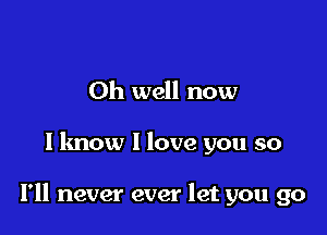 Oh well now

I know I love you so

I'll never ever let you go